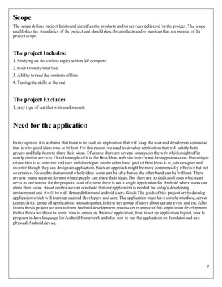 7
Scope
The scope defines project limits and identifies the products and/or services delivered by the project. The scope
establishes the boundaries of the project and should describe products and/or services that are outside of the
project scope.
The project Includes:
1. Studying on the various topics within NP complete
2. User Friendly interface
3. Ability to read the contents offline
4. Testing the skills at the end
The project Excludes
1. Any type of test that with marks count.
Need for the application
In my opinion it is a shame that there is no such an application that will keep the user and developers connected
that is why good ideas tend to be lost. For this reason we need to develop application that will satisfy both
groups and help them to share their ideas. Of course there are several sources on the web which might offer
nearly similar services. Good example of it is the Best Ideas web site http://www.bestappideas.com/. But unique
of our idea is to unite the end user and developer; on the other hand goal of Best Ideas is to join designer and
investor though they can design an application. Such an approach might be more commercially effective but not
so creative. No doubts that around whole ideas some can be silly but on the other hand can be brilliant. There
are also many separate forums where people can share their ideas. But there are no dedicated ones which can
serve as one source for the projects. And of course there is not a single application for Android where users can
share their ideas. Based on this we can conclude that our application is needed for today's developing
environment and it will be well demanded around android users. Goals The goals of this project are to develop
application which will team up android developers and user. The application must have simple interface, server
connectivity, group all applications into categories, inform any group of users about certain event and etc. Also
in this thesis project we aim to learn Android development process on example of this application development.
In this thesis we about to learn: how to create an Android application, how to set up application layout, how to
program in Java language for Android framework and also how to run the application on Emulator and any
physical Android device.
 