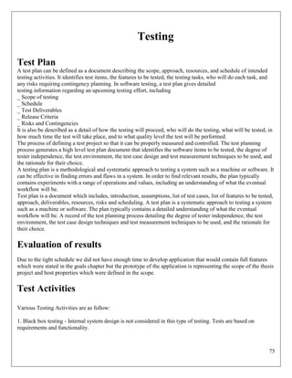 75
Testing
Test Plan
A test plan can be defined as a document describing the scope, approach, resources, and schedule of intended
testing activities. It identifies test items, the features to be tested, the testing tasks, who will do each task, and
any risks requiring contingency planning. In software testing, a test plan gives detailed
testing information regarding an upcoming testing effort, including
_ Scope of testing
_ Schedule
_ Test Deliverables
_ Release Criteria
_ Risks and Contingencies
It is also be described as a detail of how the testing will proceed, who will do the testing, what will be tested, in
how much time the test will take place, and to what quality level the test will be performed.
The process of defining a test project so that it can be properly measured and controlled. The test planning
process generates a high level test plan document that identifies the software items to be tested, the degree of
tester independence, the test environment, the test case design and test measurement techniques to be used, and
the rationale for their choice.
A testing plan is a methodological and systematic approach to testing a system such as a machine or software. It
can be effective in finding errors and flaws in a system. In order to find relevant results, the plan typically
contains experiments with a range of operations and values, including an understanding of what the eventual
workflow will be.
Test plan is a document which includes, introduction, assumptions, list of test cases, list of features to be tested,
approach, deliverables, resources, risks and scheduling. A test plan is a systematic approach to testing a system
such as a machine or software. The plan typically contains a detailed understanding of what the eventual
workflow will be. A record of the test planning process detailing the degree of tester independence, the test
environment, the test case design techniques and test measurement techniques to be used, and the rationale for
their choice.
Evaluation of results
Due to the tight schedule we did not have enough time to develop application that would contain full features
which were stated in the goals chapter but the prototype of the application is representing the scope of the thesis
project and host properties which were defined in the scope.
Test Activities
Various Testing Activities are as follow:
1. Black box testing - Internal system design is not considered in this type of testing. Tests are based on
requirements and functionality.
 