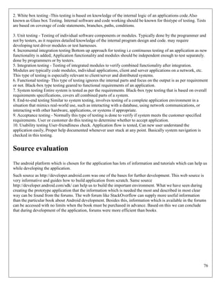 76
2. White box testing -This testing is based on knowledge of the internal logic of an applications code.Also
known as Glass box Testing. Internal software and code working should be known for thistype of testing. Tests
are based on coverage of code statements, branches, paths, conditions.
3. Unit testing - Testing of individual software components or modules. Typically done by the programmer and
not by testers, as it requires detailed knowledge of the internal program design and code. may require
developing test driver modules or test harnesses.
4. Incremental integration testing Bottom up approach for testing i.e continuous testing of an application as new
functionality is added; Application functionality and modules should be independent enough to test separately.
done by programmers or by testers.
5. Integration testing - Testing of integrated modules to verify combined functionality after integration.
Modules are typically code modules, individual applications, client and server applications on a network, etc.
This type of testing is especially relevant to client/server and distributed systems.
6. Functional testing- This type of testing ignores the internal parts and focus on the output is as per requirement
or not. Black-box type testing geared to functional requirements of an application.
7. System testing Entire system is tested as per the requirements. Black-box type testing that is based on overall
requirements specifications, covers all combined parts of a system.
8. End-to-end testing Similar to system testing, involves testing of a complete application environment in a
situation that mimics real-world use, such as interacting with a database, using network communications, or
interacting with other hardware, applications, or systems if appropriate.
9. Acceptance testing - Normally this type of testing is done to verify if system meets the customer specified
requirements. User or customer do this testing to determine whether to accept application.
10. Usability testing User-friendliness check. Application flow is tested, Can new user understand the
application easily, Proper help documented whenever user stuck at any point. Basically system navigation is
checked in this testing.
Source evaluation
The android platform which is chosen for the application has lots of information and tutorials which can help us
while developing the application.
Such source as http://developer.android.com was one of the bases for further development. This web source is
very informative and guides how to build application from scratch. Same source
http://developer.android.com/sdk/ can help us to build the important environment. What we have seen during
creating the prototype application that the information which is needed the most and described in most clear
way can be found from the forums. The web forum like StackOverflow can supply more useful information
than the particular book about Android development. Besides this, information which is available in the forums
can be accessed with no limits when the book must be purchased in advance. Based on this we can conclude
that during development of the application, forums were more efficient than books.
 