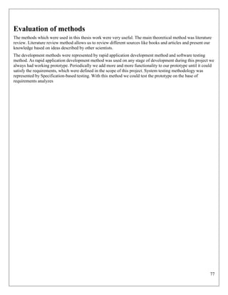 77
Evaluation of methods
The methods which were used in this thesis work were very useful. The main theoretical method was literature
review. Literature review method allows us to review different sources like books and articles and present our
knowledge based on ideas described by other scientists.
The development methods were represented by rapid application development method and software testing
method. As rapid application development method was used on any stage of development during this project we
always had working prototype. Periodically we add more and more functionality to our prototype until it could
satisfy the requirements, which were defined in the scope of this project. System testing methodology was
represented by Specification-based testing. With this method we could test the prototype on the base of
requirements analyzes
 