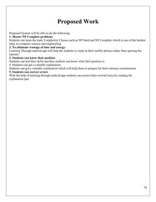 78
Proposed Work
Proposed System will be able to do the following:
1. Master NP Complete problems
Students can learn the topic Complexity Classes such as NP Hard and NP Complete which is one of the hardest
topic in computer science and engineering.
2. To eliminate wastage of time and energy:
Learning Through android app will help the students to study in their mobile phones rather than opening the
internet.
3. Students can know their position
Students can test their skills and thus students can know what their position is.
4. Students can get a valuable explanation.
Students can get a valuable explanation which will help them to prepare for their entrance examinations
5. Students can correct errors
With the help of learning through android app students can correct their errors(if any) by reading the
explanation part
 