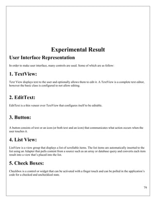 79
Experimental Result
User Interface Representation
In order to make user interface, many controls are used. Some of which are as follow:
1. TextView:
Text View displays text to the user and optionally allows them to edit it. A TextView is a complete text editor,
however the basic class is configured to not allow editing.
2. EditText:
EditText is a thin veneer over TextView that configures itself to be editable.
3. Button:
A button consists of text or an icon (or both text and an icon) that communicates what action occurs when the
user touches it.
4. List View:
ListView is a view group that displays a list of scrollable items. The list items are automatically inserted to the
list using an Adapter that pulls content from a source such as an array or database query and converts each item
result into a view that’s placed into the list.
5. Check Boxes:
Checkbox is a control or widget that can be activated with a finger touch and can be polled in the application’s
code for a checked and uncheckked state.
 