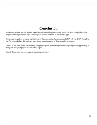 80
Conclusion
Before this project, we had no idea about how the android apps are being made. But after completion of the
project we have gathered a huge knowledge of android and how to develop its apps.
The project helped us in mastering the topic of the complexity classes such as P, NP, NP-Hard, NP-Complete
etc. As we worked on this topic we have learnt many concepts of these complexity classes.
Thanks to our team mates for selecting, our project guide, and our department for giving us the opportunity of
doing our final year project in such a nice topic.
Overall this project has been a great learning experience.
 