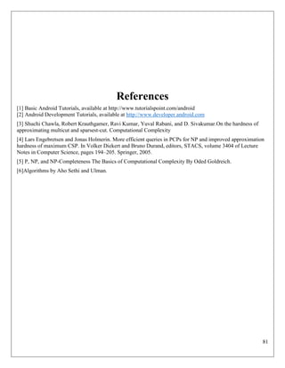 81
References
[1] Basic Android Tutorials, available at http://www.tutorialspoint.com/android
[2] Android Development Tutorials, available at http://www.developer.android.com
[3] Shuchi Chawla, Robert Krauthgamer, Ravi Kumar, Yuval Rabani, and D. Sivakumar.On the hardness of
approximating multicut and sparsest-cut. Computational Complexity
[4] Lars Engebretsen and Jonas Holmerin. More efficient queries in PCPs for NP and improved approximation
hardness of maximum CSP. In Volker Diekert and Bruno Durand, editors, STACS, volume 3404 of Lecture
Notes in Computer Science, pages 194–205. Springer, 2005.
[5] P, NP, and NP-Completeness The Basics of Computational Complexity By Oded Goldreich.
[6]Algorithms by Aho Sethi and Ulman.
 