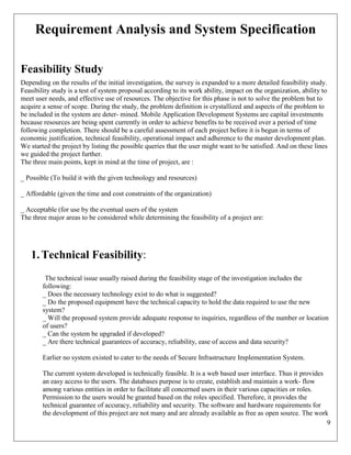 9
Requirement Analysis and System Specification
Feasibility Study
Depending on the results of the initial investigation, the survey is expanded to a more detailed feasibility study.
Feasibility study is a test of system proposal according to its work ability, impact on the organization, ability to
meet user needs, and effective use of resources. The objective for this phase is not to solve the problem but to
acquire a sense of scope. During the study, the problem definition is crystallized and aspects of the problem to
be included in the system are deter- mined. Mobile Application Development Systems are capital investments
because resources are being spent currently in order to achieve benefits to be received over a period of time
following completion. There should be a careful assessment of each project before it is begun in terms of
economic justification, technical feasibility, operational impact and adherence to the master development plan.
We started the project by listing the possible queries that the user might want to be satisfied. And on these lines
we guided the project further.
The three main points, kept in mind at the time of project, are :
_ Possible (To build it with the given technology and resources)
_ Affordable (given the time and cost constraints of the organization)
_ Acceptable (for use by the eventual users of the system
The three major areas to be considered while determining the feasibility of a project are:
1.Technical Feasibility:
The technical issue usually raised during the feasibility stage of the investigation includes the
following:
_ Does the necessary technology exist to do what is suggested?
_ Do the proposed equipment have the technical capacity to hold the data required to use the new
system?
_ Will the proposed system provide adequate response to inquiries, regardless of the number or location
of users?
_ Can the system be upgraded if developed?
_ Are there technical guarantees of accuracy, reliability, ease of access and data security?
Earlier no system existed to cater to the needs of Secure Infrastructure Implementation System.
The current system developed is technically feasible. It is a web based user interface. Thus it provides
an easy access to the users. The databases purpose is to create, establish and maintain a work- flow
among various entities in order to facilitate all concerned users in their various capacities or roles.
Permission to the users would be granted based on the roles specified. Therefore, it provides the
technical guarantee of accuracy, reliability and security. The software and hardware requirements for
the development of this project are not many and are already available as free as open source. The work
 