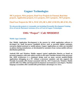 Gagner Technologies
MCA projects, M.Sc projects, Final Year Projects in Chennai, Real time
projects, Application projects, Live projects, JAVA projects, .NET projects.

Final Year Projects for MCA, M SC (IT), BCA, BSC (CSE/IT), BE (CSE, IT).

We also provide projects @ reasonable cost including Personality Development Training
(Free of cost) & Placement Assistance (Free of Cost) at Gagner Technologies


                   SMS: “Project” / Call: 9092820515

Mobile Apps (Android):

Our Mobile Application Development is the process by which application software is
developed for small low-power handheld devices such as personal digital assistants,
enterprise digital assistants or mobile phones. Gagner Applications are either pre-installed
on phones during manufacture, or downloaded by customers from various mobile software
distribution platforms.

Android IOS and Windows Mobile support typical application binaries as found on
personal computers with code which executes in the native machine format of the processor
(the ARM architecture is a dominant design used on many current models).Mobile
applications debugging on a PC without a processor emulator, and also supports the
Portable Executable (PE) format associated with the .NET Framework. Windows Mobile
and iOS offer free SDKs and integrated development environments to developers. Machine
language executables offer considerable performance advantages over Java.
 