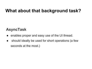 What about that background task?

AsyncTask
 enables proper and easy use of the UI thread.


should ideally be used for short operations (a few
seconds at the most.)

 