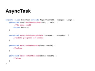 AsyncTask
private class SomeTask extends AsyncTask<URL, Integer, Long> {
protected Long doInBackground(URL... urls) {
//do some stuff
return result;
}
protected void onProgressUpdate(Integer... progress) {
//update progress if needed
}
protected void onPreExecute(Long result) {
//before
}
protected void onPostExecute(Long result) {
//after
}
}

 