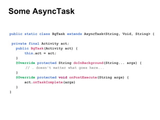 Some AsyncTask
public static class BgTask extends AsyncTask<String, Void, String> {
private final Activity act;
public BgTask(Activity act) {
this.act = act;
}
@Override protected String doInBackground(String... args) {
//  doesn't matter what goes here...
}
@Override protected void onPostExecute(String args) {
act.onTaskComplete(args)
}
}

 
