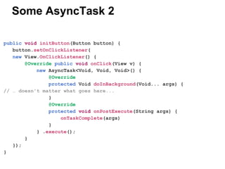Some AsyncTask 2
public void initButton(Button button) {
button.setOnClickListener(
new View.OnClickListener() {
@Override public void onClick(View v) {
new AsyncTask<Void, Void, Void>() {
@Override
protected Void doInBackground(Void... args) {
//  doesn't matter what goes here...
}
@Override
protected void onPostExecute(String args) {
onTaskComplete(args)
}
} .execute();
}
});
}

 