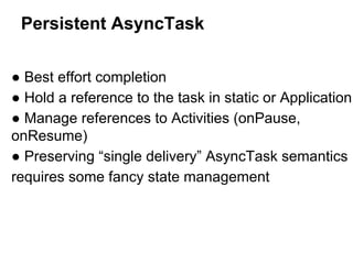Persistent AsyncTask
 Best effort completion
 Hold a reference to the task in static or Application
 Manage references to Activities (onPause,
onResume)
 Preserving single delivery AsyncTask semantics
requires some fancy state management

 