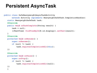 Persistent AsyncTask
public class SafeHeavyweightAsyncTaskActivity
extends Activity implements HeavywightSafeTask.CompletionHandler{
static HeavywightSafeTask task;
@Override
public void onTaskComplete(String result) {
task = null;
((TextView) findViewById(R.id.display)).setText(result);
}
@Override
protected void onResume() {
super.onResume();
if (null != task) {
task.registerCompletionHdlr(this);
}}
@Override
protected void onPause() {
super.onStop();
if (null != task) {
task.registerCompletionHdlr(null);
}}
}

 