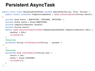 Persistent AsyncTask
public final class HeavywightSafeTask extends AsyncTask<String, Void, String> {
public static interface CompletionHandler { void onTaskComplete(String result);
}
private enum State { EXECUTING, FINISHED, NOTIFIED; }
private State state = State.EXECUTING;
private CompletionHandler handler;
private String result;
public void registerCompletionHdlr(HeavywightSafeTask.CompletionHandler hdlr) {
handler = hdlr;
notifyHdlr();
}
@Override
protected String doInBackground(String... params) {
// . . .
}
@Override
protected void onPostExecute(String res) {
result = res;
state = State.FINISHED;
notifyHdlr();
}
// . . .

 