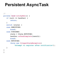 Persistent AsyncTask
// . . .
private void notifyHdlr() {
if (null == handler) {
return;
}
switch (state) {
case EXECUTING:
break;
case FINISHED:
state = State.NOTIFIED;
handler.onTaskComplete(result);
break;
case NOTIFIED:
throw new IllegalStateException(
"Attempt to register after notification");
}
}
}

 