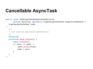 Cancellable AsyncTask
public class SafeLightweightAsyncTaskActivity
extends Activity implements LightweightSafeTask.CompletionHandler {
LightweightSafeTask task;
// . . .
/**
* @see android.app.Activity#onPause()
*/
@Override
protected void onPause() {
super.onPause();
if (null != task) {
task.cancel(true);
task = null;
}
}
// . . .

 