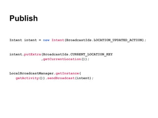 Publish
Intent intent = new Intent(BroadcastIds.LOCATION_UPDATED_ACTION);

intent.putExtra(BroadcastIds.CURRENT_LOCATION_KEY
,getCurrentLocation());

LocalBroadcastManager.getInstance(
getActivity()).sendBroadcast(intent);

 