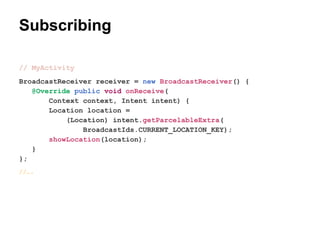 Subscribing
// MyActivity
BroadcastReceiver receiver = new BroadcastReceiver() {
@Override public void onReceive(
Context context, Intent intent) {
Location location =
(Location) intent.getParcelableExtra(
BroadcastIds.CURRENT_LOCATION_KEY);
showLocation(location);
}
};
//.

 