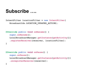 Subscribe .
IntentFilter locationFilter = new IntentFilter(
BroadcastIds.LOCATION_UPDATED_ACTION);

@Override public void onResume() {
super.onResume();
LocalBroadcastManager.getInstance(getActivity())
.registerReceiver(receiver, locationFilter);
}

@Override public void onPause() {
super.onPause();
LocalBroadcastManager.getInstance(getActivity())
.unregisterReceiver(receiver);
}

 