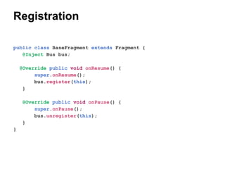 Registration
public class BaseFragment extends Fragment {
@Inject Bus bus;
@Override public void onResume() {
super.onResume();
bus.register(this);
}
@Override public void onPause() {
super.onPause();
bus.unregister(this);
}
}

 