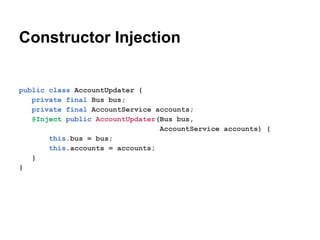 Constructor Injection

public class AccountUpdater {
private final Bus bus;
private final AccountService accounts;
@Inject public AccountUpdater(Bus bus,
AccountService accounts) {
this.bus = bus;
this.accounts = accounts;
}
}

 