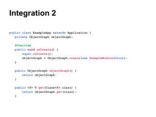 Integration 2
public class ExampleApp extends Application {
private ObjectGraph objectGraph;
@Override
public void onCreate() {
super.onCreate();
objectGraph = ObjectGraph.create(new ExampleModule(this));
}
public ObjectGraph objectGraph() {
return objectGraph;
}
public <T> T get(Class<T> clazz) {
return objectGraph.get(clazz);
}

 