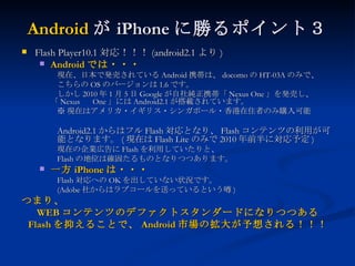 Android が iPhone に勝るポイント３ Flash Player10.1 対応！！！ (android2.1 より ) Android では・・・ 現在、日本で発売されている Android 携帯は、 docomo の HT-03A のみで、 こちらの OS のバージョンは 1.6 です。 しかし 2010 年 1 月 5 日 Google が自社純正携帯「 Nexus One 」を発売し、「 Nexus  One 」には Android2.1 が搭載されています。 ※ 現在はアメリカ・イギリス・シンガポール・香港在住者のみ購入可能 Android2.1 からはフル Flash 対応となり、 Flash コンテンツの利用が可 能となります。 ( 現在は Flash Lite のみで 2010 年前半に対応予定 ) 現在の企業広告に Flash を利用していたりと、 Flash の地位は確固たるものとなりつつあります。 一方 iPhone は・・・ Flash 対応への OK を出していない状況です。 (Adobe 社からはラブコールを送っているという噂 ) つまり、 WEB コンテンツのデファクトスタンダードになりつつある Flash を抑えることで、 Android 市場の拡大が予想される！！！ 