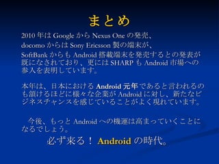 まとめ 2010 年は Google から Nexus One の発売、 docomo からは Sony Ericsson 製の端末が、 SoftBank からも Android 搭載端末を発売するとの発表が既になされており、更には SHARP も Android 市場への参入を表明しています。 本年は、日本における Android 元年 であると言われるのも頷けるほどに様々な企業が Android に対し、新たなビジネスチャンスを感じていることがよく現れています。 　  今後、もっと Android への機運は高まっていくことになるでしょう。 必ず来る！ Android の時代。 