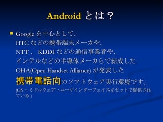 Android とは？ Google を中心として、 HTC などの携帯端末メーカや、 NTT 、 KDDI などの通信事業者や、 インテルなどの半導体メーカらで結成した OHA(Open Handset Alliance) が発表した 携帯電話向 のソフトウェア実行環境です。 (OS ・ミドルウェア・ユーザインターフェイスがセットで提供されている ) 