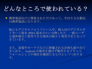 どんなところで使われている？ 携帯電話向けに開発されただけあって、やはり主な製品は携帯電話になります。 他にもデジタルフォトフレームや、個人向けデジタルサイネージ端末 (PDA 端末みたいな物 ) など、一般ユーザも違和感なく使用できる端末が続々と発売予定となってきています。 また、家電やカーナビなどに搭載される計画も続々出てきており、 Android は場所を選ばず動作するプラットフォームとしての地位を確固たるものとしつつあります。 
