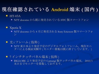 現在確認されている Android 端末 ( 国内 ) HT-03A NTT docomo から既に発売されている HTC 製スマートフォン Xperia X NTT docomo から 4 月に発売される Sony Ericsson 製スマートフォン 光 i フレーム ( 仮称 ) NTT 東日本より発売予定のデジタルフォトフレーム。現在モニターによる検証実験中 ( モニター募集は既に終了しています。 ) 7 インチタッチパネル端末 ( 仮称 ) BIGLOBE より発売予定の Camangi 製タッチパネル端末。 2010/1 末日までモニターを募集しております。 