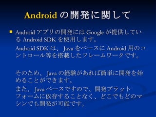 Android の開発に関して Android アプリの開発には Google が提供している Android SDK を使用します。 Android SDK は、 Java をベースに Android 用のコントロール等を搭載したフレームワークです。 そのため、 Java の経験があれば簡単に開発を始めることができます。 また、 Java ベースですので、開発プラットフォームに依存することなく、どこでもどのマシンでも開発が可能です。 