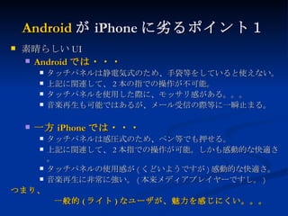 Android が iPhone に劣るポイント１ 素晴らしい UI Android では・・・ タッチパネルは静電気式のため、手袋等をしていると使えない。 上記に関連して、 2 本の指での操作が不可能。 タッチパネルを使用した際に、モッサリ感がある。。。 音楽再生も可能ではあるが、メール受信の際等に一瞬止まる。 一方 iPhone では・・・ タッチパネルは感圧式のため、ペン等でも押せる。 上記に関連して、 2 本指での操作が可能。しかも感動的な快適さ。 タッチパネルの使用感が ( くどいようですが ) 感動的な快適さ。 音楽再生に非常に強い。 ( 本来メディアプレイヤーですし。 ) つまり、 　　　　　一般的 ( ライト ) なユーザが、魅力を感じにくい。。。 