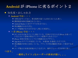 Android が iPhone に劣るポイント２ 知名度・おしゃれさ Android では・・・ 全然 CM やってない。多分業界が違う人は知らない人も多い。 携帯電話本体が洗練されていない。 Android Market に未だアプリがあまりない。 周辺機器が少なすぎる。 ユーザ総数がまだまだ少ない ( 特に日本国内 ) 。 一方 iPhone では・・・ おしゃれな CM がバンバン流れている。仕事ができる人は iPhone を使っているとかいう意味不明なアンケート結果すらあるぐらい iPhone 本体が非常にシンプルで洗練されたデザイン。 App Store のアプリが充実している。 30 億 DL を達成したそうです。 周辺機器が非常に充実している。ブランドが周辺機器を作成して発売するほど。 ユーザ数は日本発売直後からうなぎ上り。海外でもユーザが非常に多い。 つまり、 　　　　　一般的 ( ライト ) なユーザへの訴求が弱い。。。 