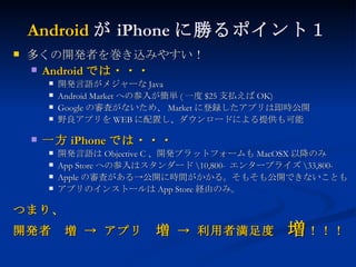 Android が iPhone に勝るポイント１ 多くの開発者を巻き込みやすい！ Android では・・・ 開発言語がメジャーな Java Android Market への参入が簡単 ( 一度 $25 支払えば OK) Google の審査がないため、 Market に登録したアプリは即時公開 野良アプリを WEB に配置し、ダウンロードによる提供も可能 一方 iPhone では・・・ 開発言語は Objective C 、開発プラットフォームも MacOSX 以降のみ App Store への参入はスタンダード \10,800-  エンタープライズ \33,800- Apple の審査がある->公開に時間がかかる。そもそも公開できないことも アプリのインストールは App Store 経由のみ。 つまり、 開発者　増 -> アプリ　 増  -> 利用者満足度　 増 ！！！ 