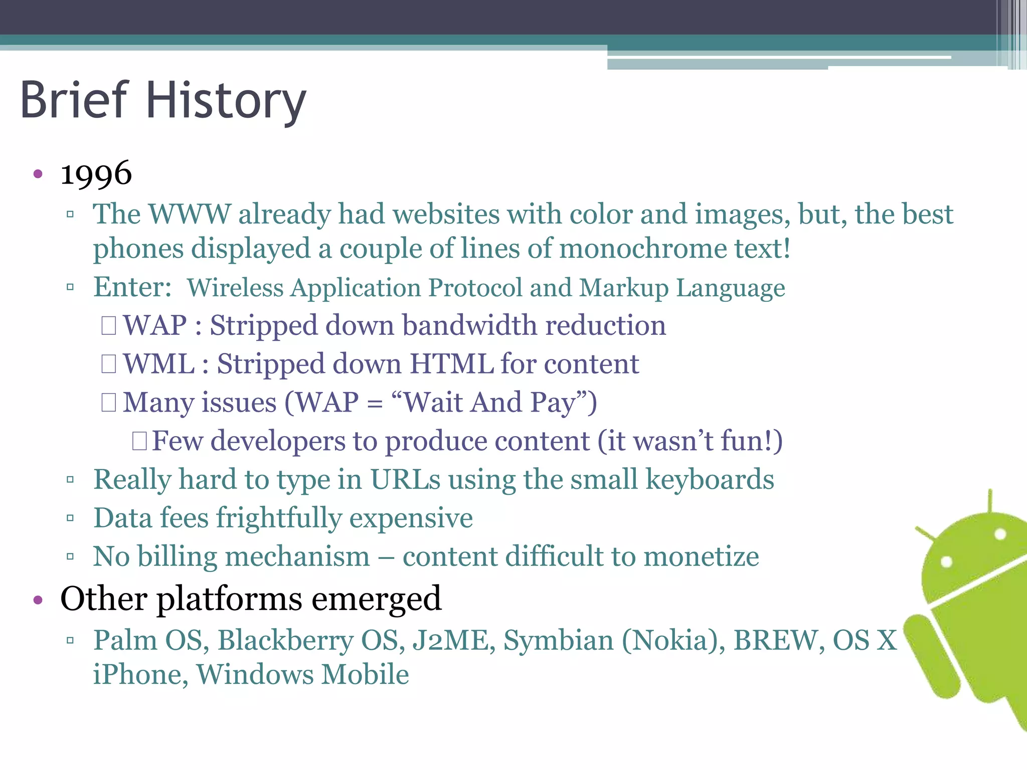 Brief History 
• 1996 
▫ The WWW already had websites with color and images, but, the best 
phones displayed a couple of lines of monochrome text! 
▫ Enter: Wireless Application Protocol and Markup Language 
WAP : Stripped down bandwidth reduction 
WML : Stripped down HTML for content 
Many issues (WAP = “Wait And Pay”) 
Few developers to produce content (it wasn’t fun!) 
▫ Really hard to type in URLs using the small keyboards 
▫ Data fees frightfully expensive 
▫ No billing mechanism – content difficult to monetize 
• Other platforms emerged 
▫ Palm OS, Blackberry OS, J2ME, Symbian (Nokia), BREW, OS X 
iPhone, Windows Mobile 
 