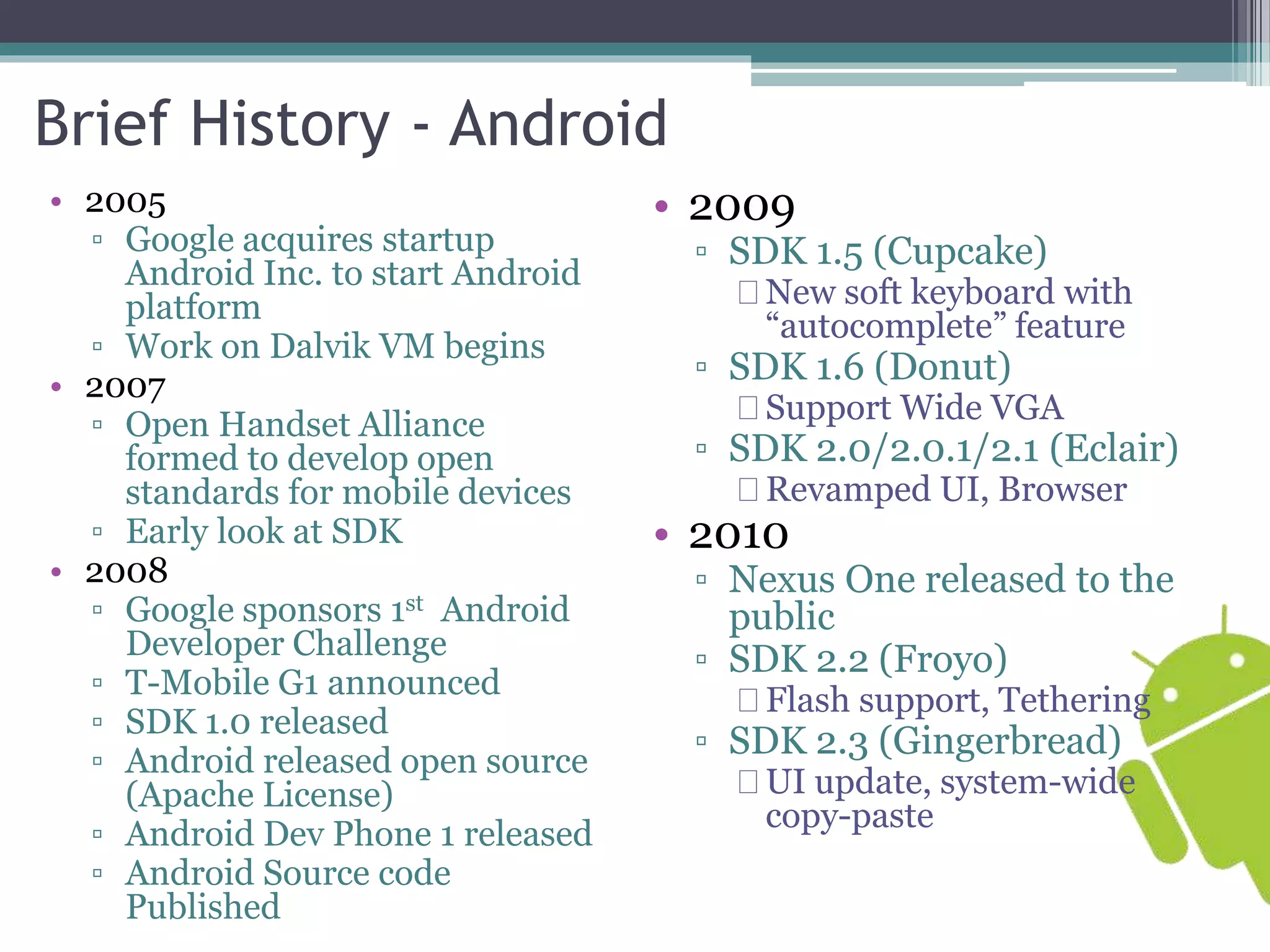 Brief History - Android 
• 2005 
▫ Google acquires startup 
Android Inc. to start Android 
platform 
▫ Work on Dalvik VM begins 
• 2007 
▫ Open Handset Alliance 
formed to develop open 
standards for mobile devices 
▫ Early look at SDK 
• 2008 
▫ Google sponsors 1st Android 
Developer Challenge 
▫ T-Mobile G1 announced 
▫ SDK 1.0 released 
▫ Android released open source 
(Apache License) 
▫ Android Dev Phone 1 released 
▫ Android Source code 
Published 
• 2009 
▫ SDK 1.5 (Cupcake) 
New soft keyboard with 
“autocomplete” feature 
▫ SDK 1.6 (Donut) 
Support Wide VGA 
▫ SDK 2.0/2.0.1/2.1 (Eclair) 
Revamped UI, Browser 
• 2010 
▫ Nexus One released to the 
public 
▫ SDK 2.2 (Froyo) 
Flash support, Tethering 
▫ SDK 2.3 (Gingerbread) 
UI update, system-wide 
copy-paste 
 