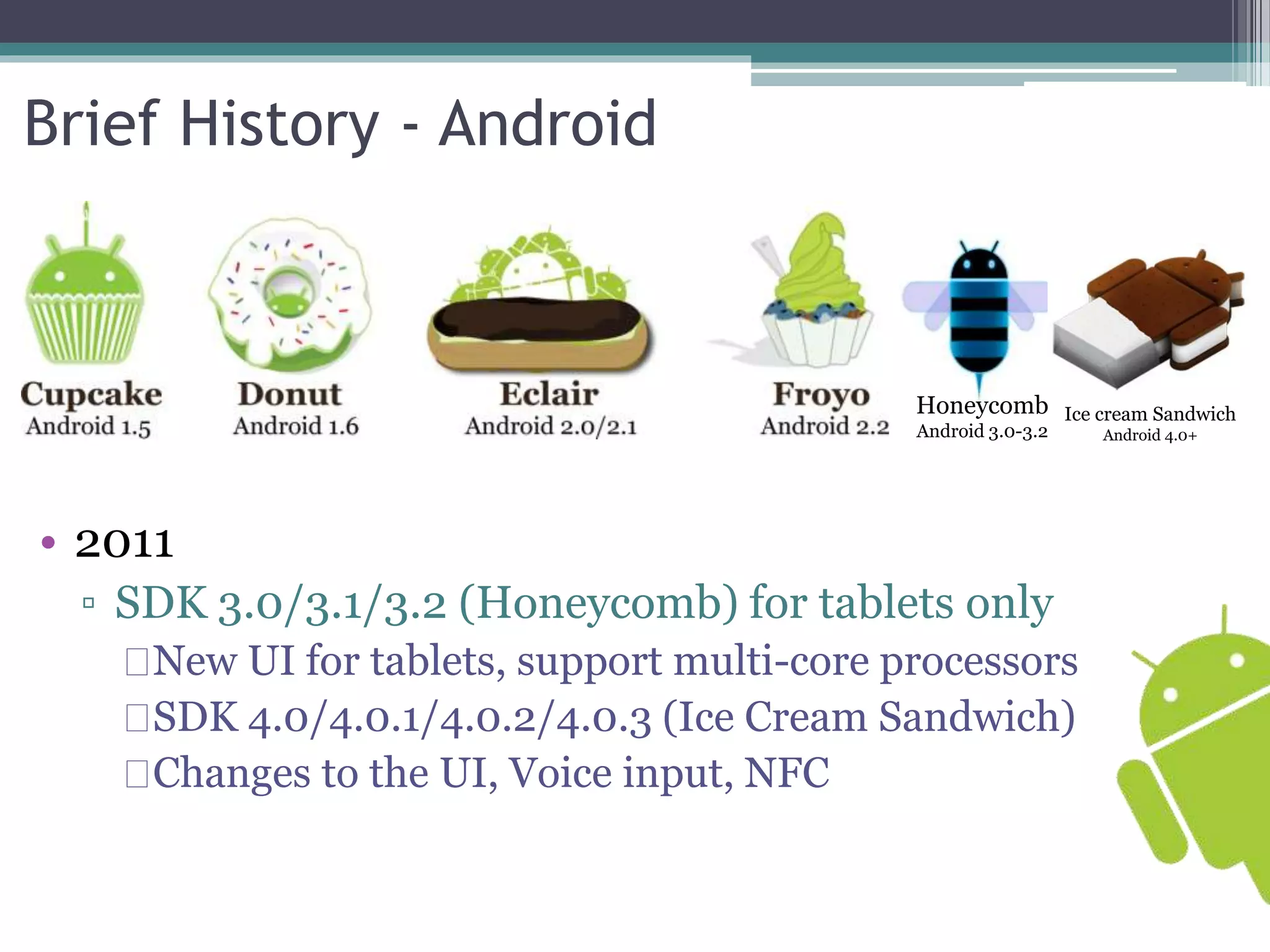 Brief History - Android 
Honeycomb 
Android 3.0-3.2 
• 2011 
▫ SDK 3.0/3.1/3.2 (Honeycomb) for tablets only 
Ice cream Sandwich 
New UI for tablets, support multi-core processors 
SDK 4.0/4.0.1/4.0.2/4.0.3 (Ice Cream Sandwich) 
Changes to the UI, Voice input, NFC 
Android 4.0+ 
 