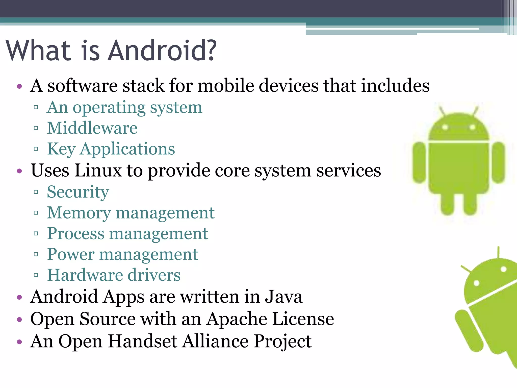 What is Android? 
• A software stack for mobile devices that includes 
▫ An operating system 
▫ Middleware 
▫ Key Applications 
• Uses Linux to provide core system services 
▫ Security 
▫ Memory management 
▫ Process management 
▫ Power management 
▫ Hardware drivers 
• Android Apps are written in Java 
• Open Source with an Apache License 
• An Open Handset Alliance Project 
 