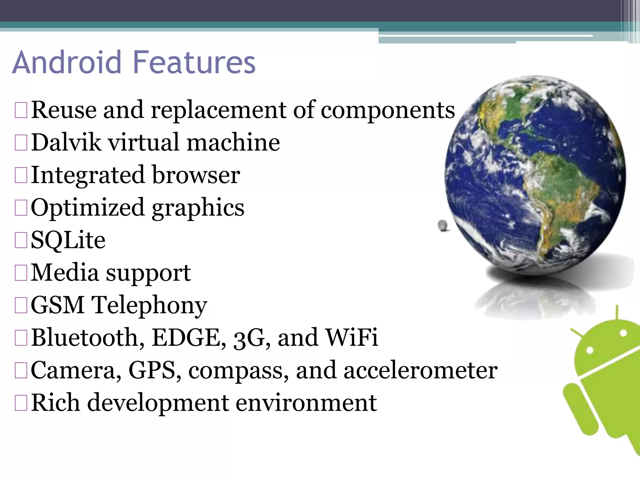 Android Features 
Reuse and replacement of components 
Dalvik virtual machine 
Integrated browser 
Optimized graphics 
SQLite 
Media support 
GSM Telephony 
Bluetooth, EDGE, 3G, and WiFi 
Camera, GPS, compass, and accelerometer 
Rich development environment 
 