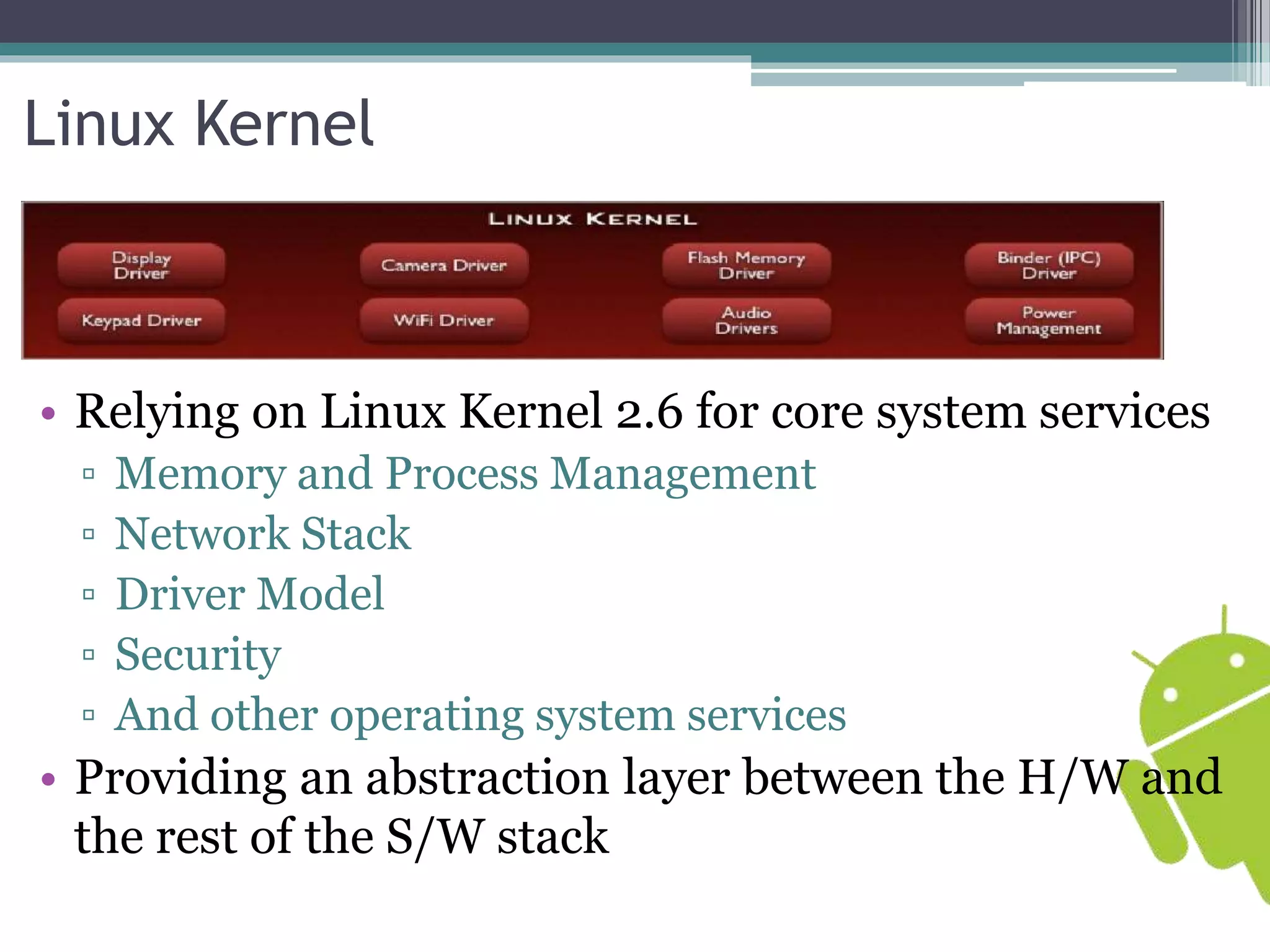 Linux Kernel 
• Relying on Linux Kernel 2.6 for core system services 
▫ Memory and Process Management 
▫ Network Stack 
▫ Driver Model 
▫ Security 
▫ And other operating system services 
• Providing an abstraction layer between the H/W and 
the rest of the S/W stack 
 