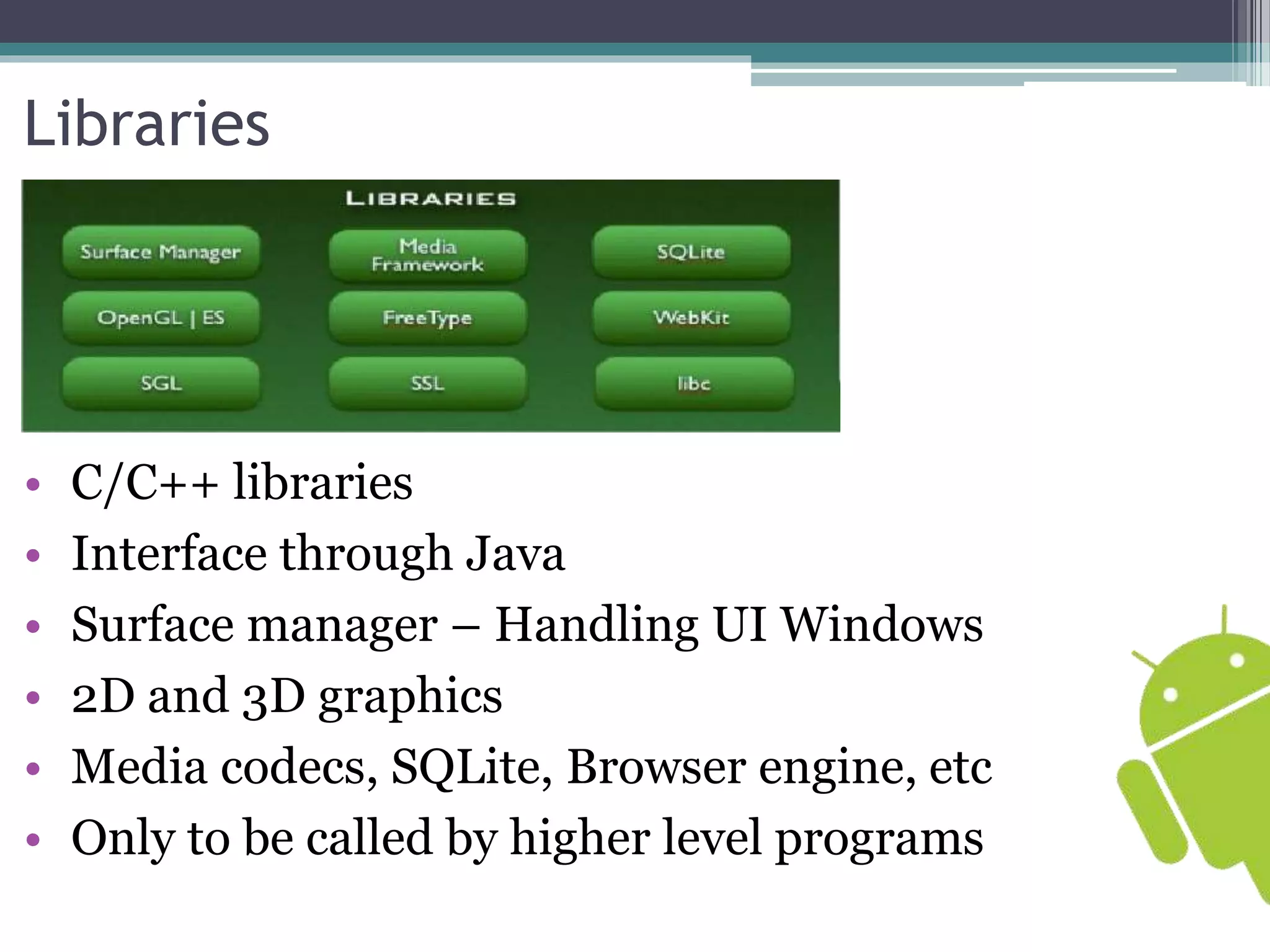Libraries 
• C/C++ libraries 
• Interface through Java 
• Surface manager – Handling UI Windows 
• 2D and 3D graphics 
• Media codecs, SQLite, Browser engine, etc 
• Only to be called by higher level programs 
 
