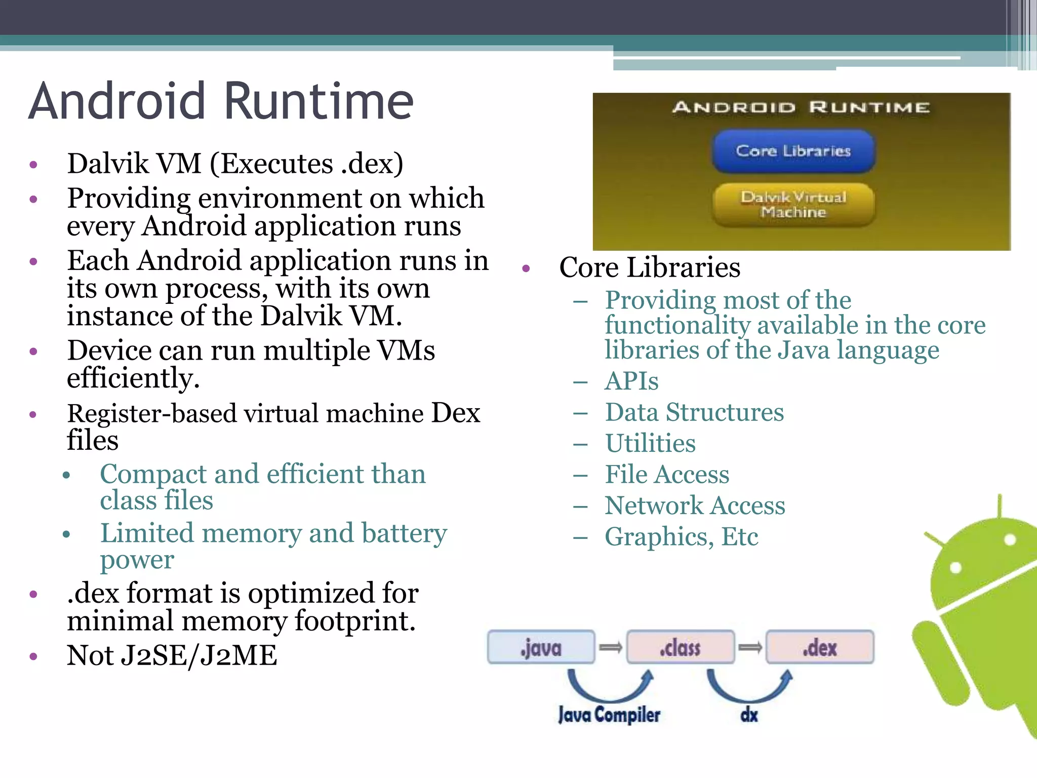 Android Runtime 
• Dalvik VM (Executes .dex) 
• Providing environment on which 
every Android application runs 
• Each Android application runs in 
its own process, with its own 
instance of the Dalvik VM. 
• Device can run multiple VMs 
efficiently. 
• Register-based virtual machine Dex 
files 
• Compact and efficient than 
class files 
• Limited memory and battery 
power 
• .dex format is optimized for 
minimal memory footprint. 
• Not J2SE/J2ME 
• Core Libraries 
– Providing most of the 
functionality available in the core 
libraries of the Java language 
– APIs 
– Data Structures 
– Utilities 
– File Access 
– Network Access 
– Graphics, Etc 
 