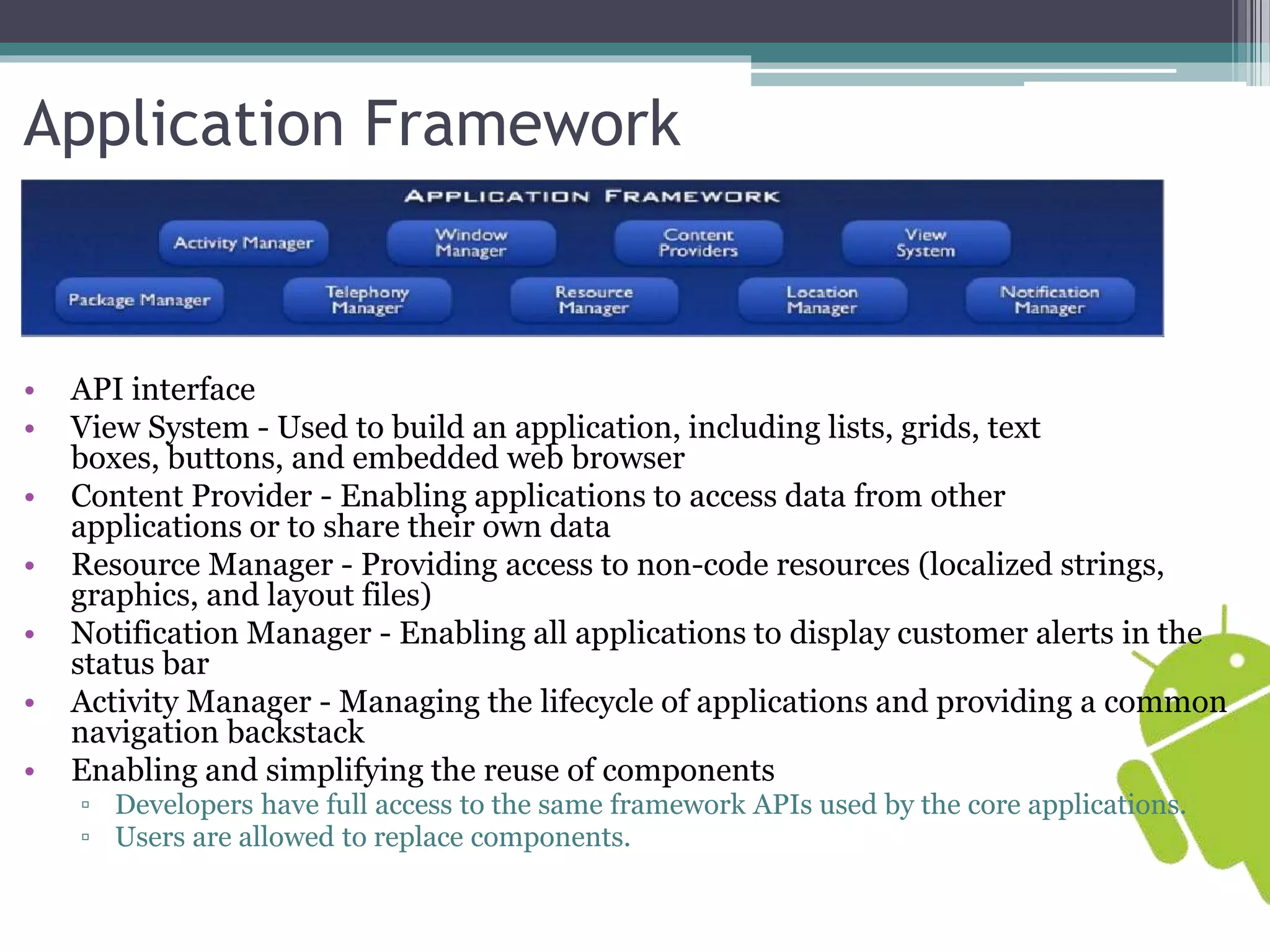 Application Framework 
• API interface 
• View System - Used to build an application, including lists, grids, text 
boxes, buttons, and embedded web browser 
• Content Provider - Enabling applications to access data from other 
applications or to share their own data 
• Resource Manager - Providing access to non-code resources (localized strings, 
graphics, and layout files) 
• Notification Manager - Enabling all applications to display customer alerts in the 
status bar 
• Activity Manager - Managing the lifecycle of applications and providing a common 
navigation backstack 
• Enabling and simplifying the reuse of components 
▫ Developers have full access to the same framework APIs used by the core applications. 
▫ Users are allowed to replace components. 
 