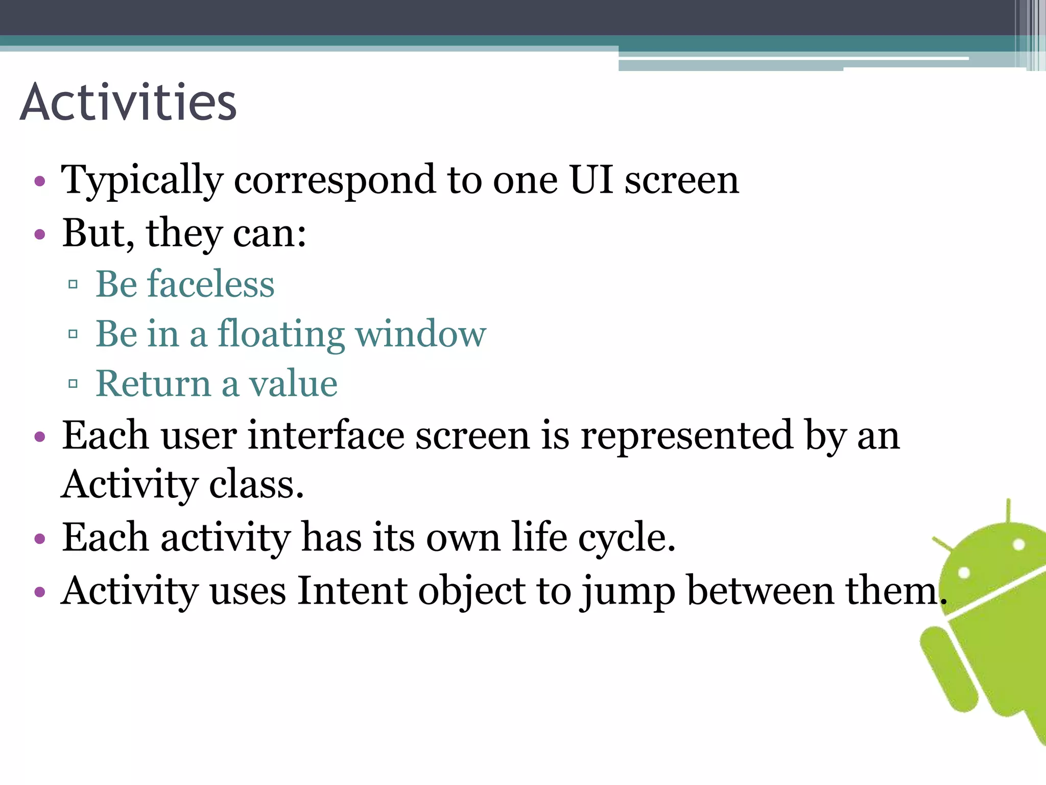 Activities 
• Typically correspond to one UI screen 
• But, they can: 
▫ Be faceless 
▫ Be in a floating window 
▫ Return a value 
• Each user interface screen is represented by an 
Activity class. 
• Each activity has its own life cycle. 
• Activity uses Intent object to jump between them. 
 