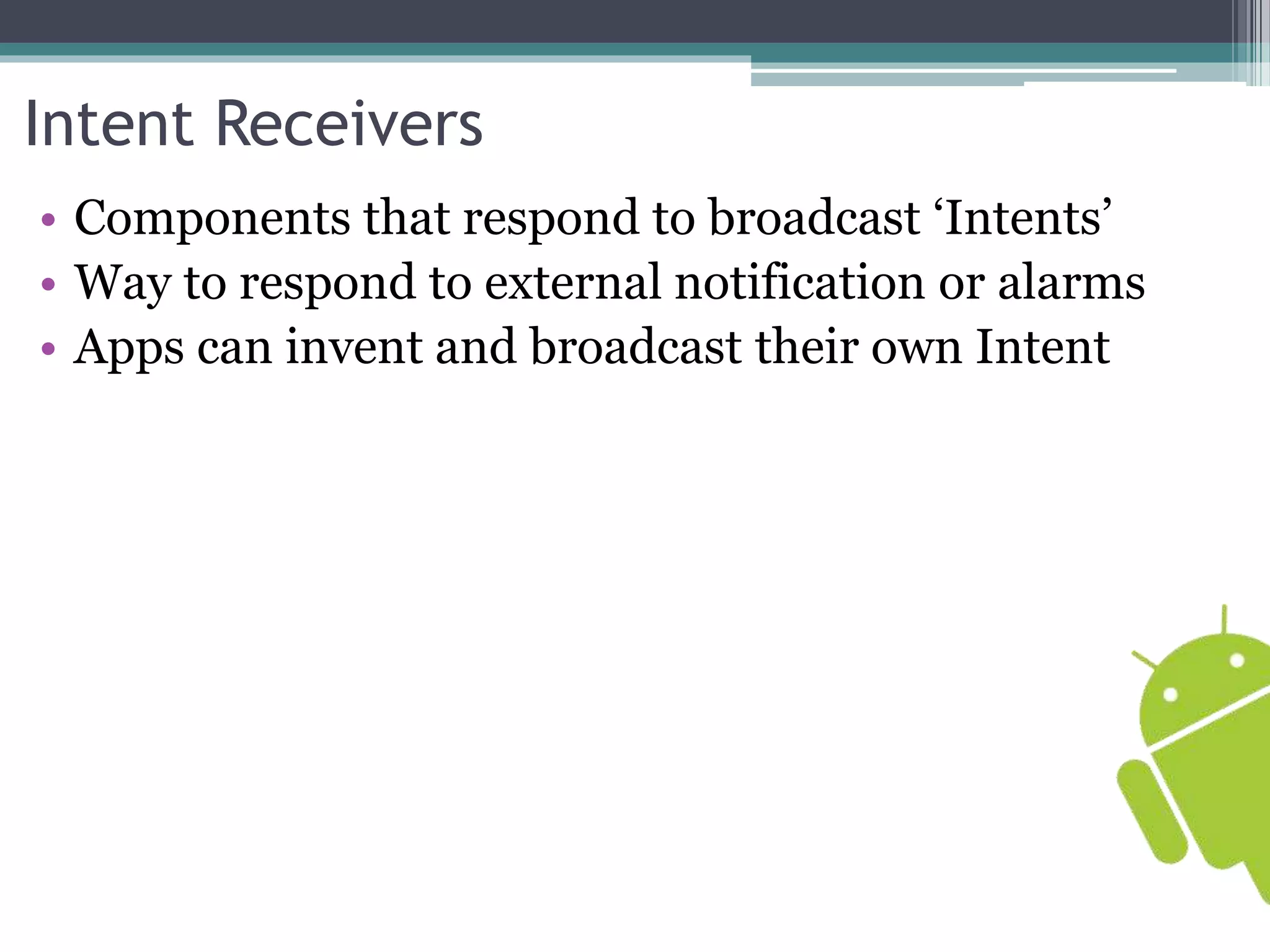 Intent Receivers 
• Components that respond to broadcast ‘Intents’ 
• Way to respond to external notification or alarms 
• Apps can invent and broadcast their own Intent 
 
