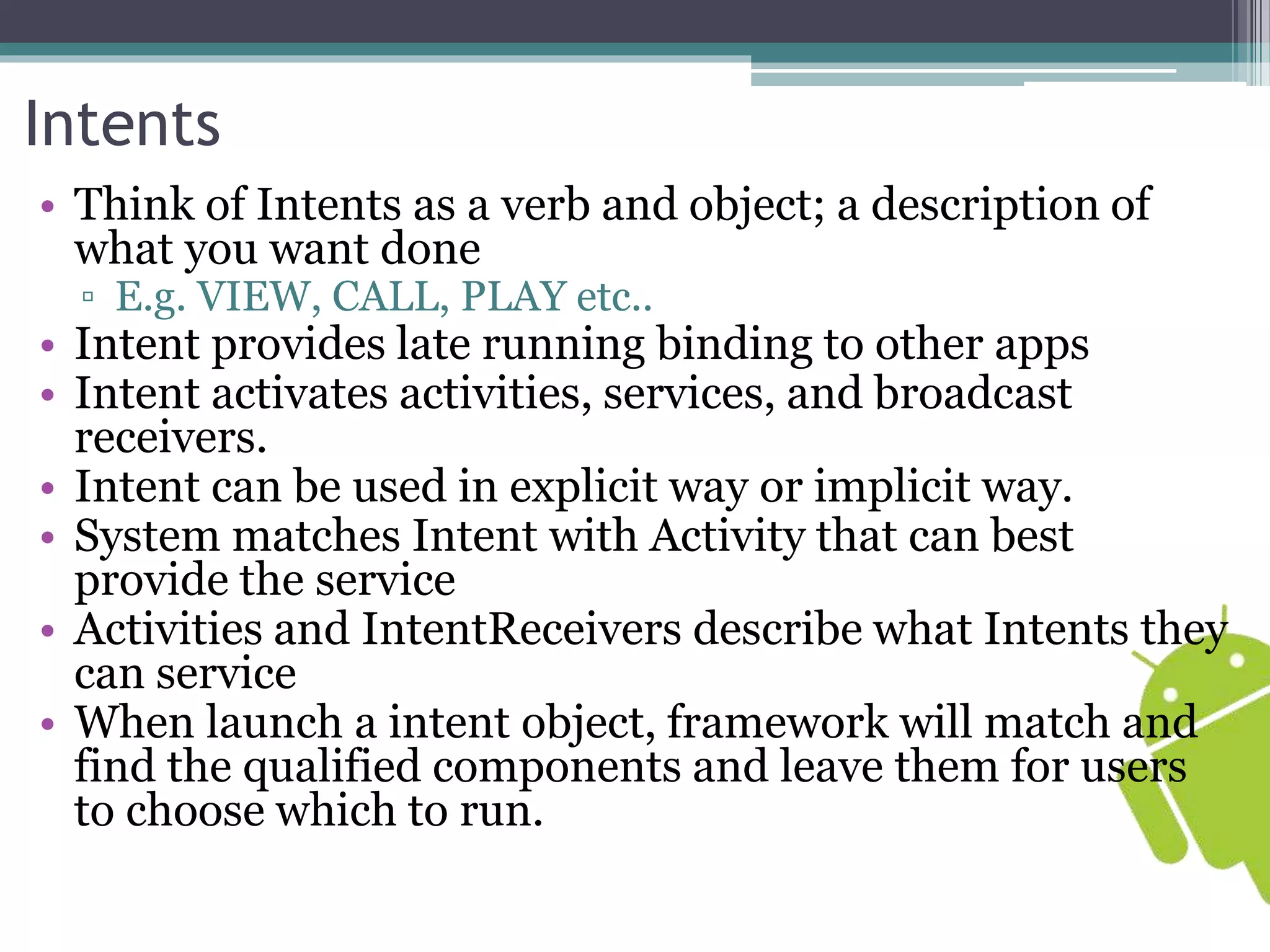 Intents 
• Think of Intents as a verb and object; a description of 
what you want done 
▫ E.g. VIEW, CALL, PLAY etc.. 
• Intent provides late running binding to other apps 
• Intent activates activities, services, and broadcast 
receivers. 
• Intent can be used in explicit way or implicit way. 
• System matches Intent with Activity that can best 
provide the service 
• Activities and IntentReceivers describe what Intents they 
can service 
• When launch a intent object, framework will match and 
find the qualified components and leave them for users 
to choose which to run. 
 