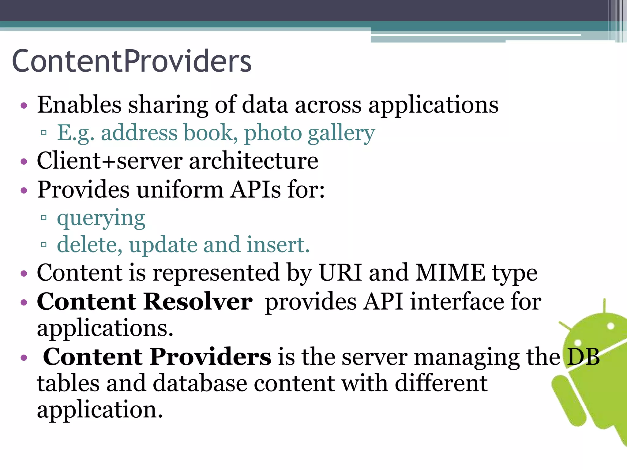ContentProviders 
• Enables sharing of data across applications 
▫ E.g. address book, photo gallery 
• Client+server architecture 
• Provides uniform APIs for: 
▫ querying 
▫ delete, update and insert. 
• Content is represented by URI and MIME type 
• Content Resolver provides API interface for 
applications. 
• Content Providers is the server managing the DB 
tables and database content with different 
application. 
 