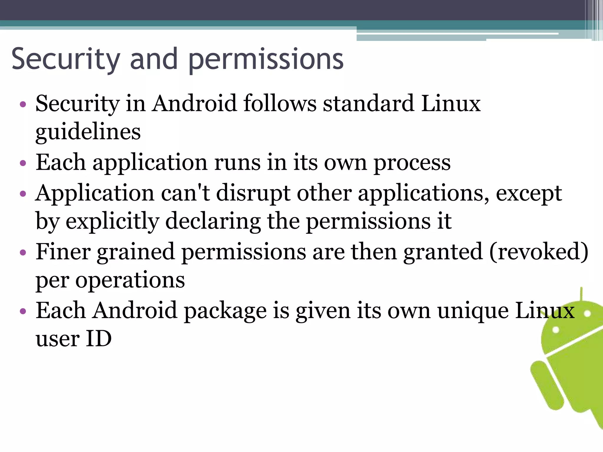 Security and permissions 
• Security in Android follows standard Linux 
guidelines 
• Each application runs in its own process 
• Application can't disrupt other applications, except 
by explicitly declaring the permissions it 
• Finer grained permissions are then granted (revoked) 
per operations 
• Each Android package is given its own unique Linux 
user ID 
 
