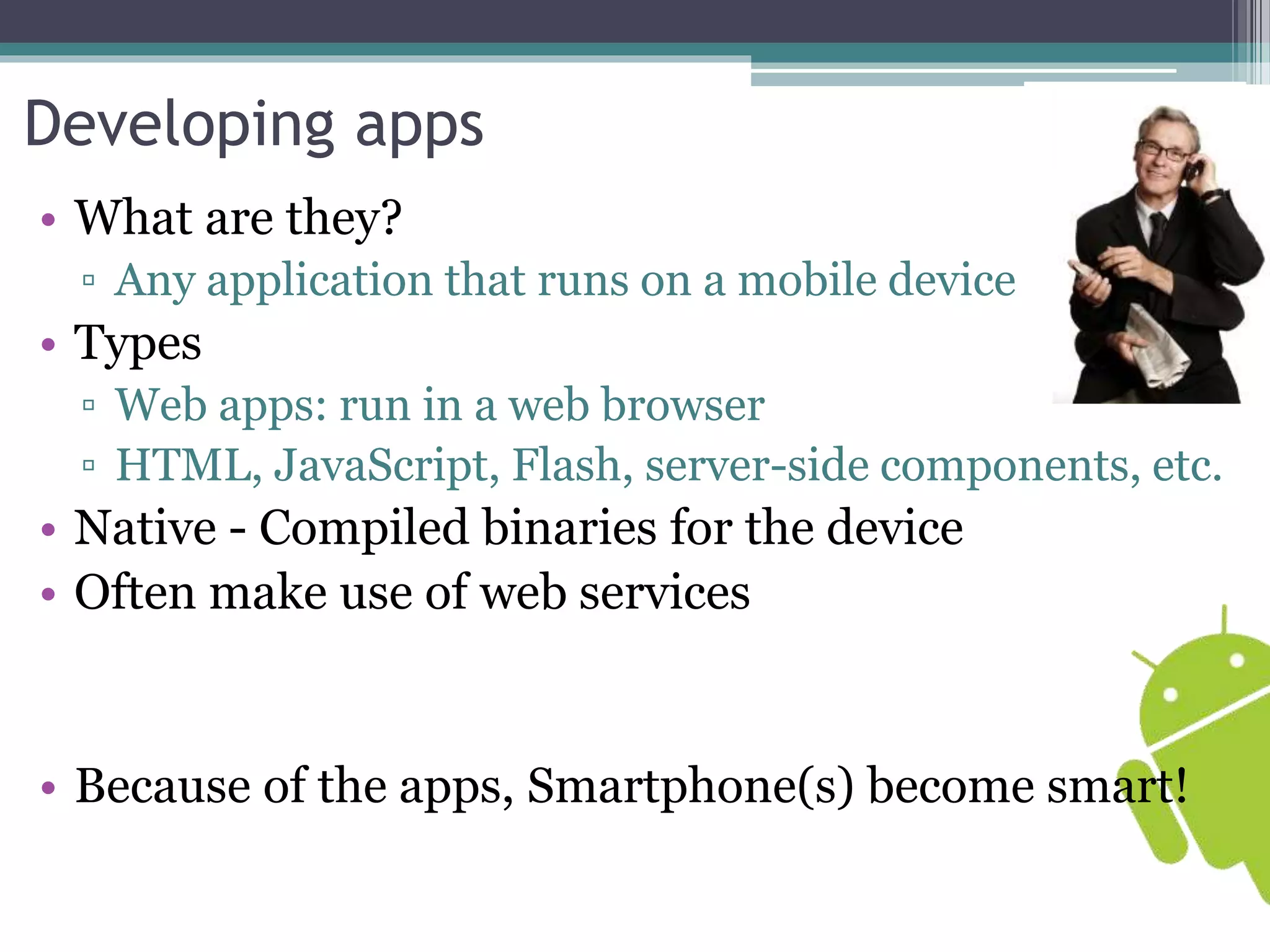 Developing apps 
• What are they? 
▫ Any application that runs on a mobile device 
• Types 
▫ Web apps: run in a web browser 
▫ HTML, JavaScript, Flash, server-side components, etc. 
• Native - Compiled binaries for the device 
• Often make use of web services 
• Because of the apps, Smartphone(s) become smart! 
 