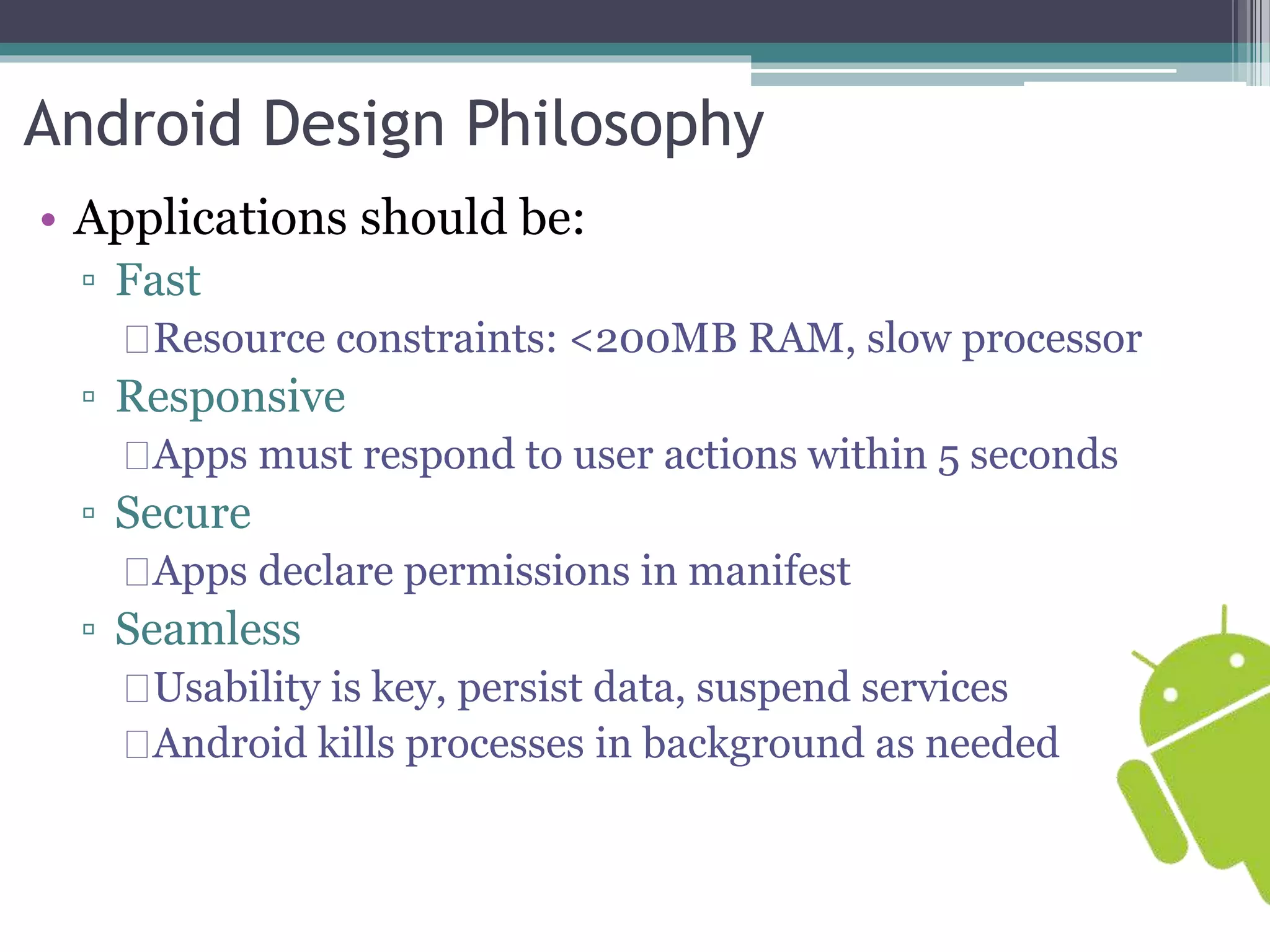 Android Design Philosophy 
• Applications should be: 
▫ Fast 
Resource constraints: <200MB RAM, slow processor 
▫ Responsive 
Apps must respond to user actions within 5 seconds 
▫ Secure 
Apps declare permissions in manifest 
▫ Seamless 
Usability is key, persist data, suspend services 
Android kills processes in background as needed 
 